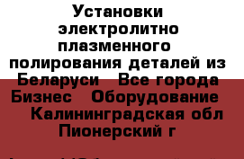 Установки электролитно-плазменного  полирования деталей из Беларуси - Все города Бизнес » Оборудование   . Калининградская обл.,Пионерский г.